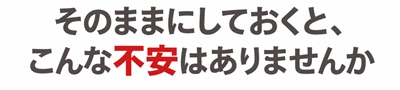 そのままにしておくと、こんな不安はありませんか